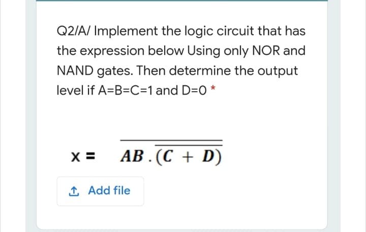 Q2/A/ Implement the logic circuit that has
the expression below Using only NOR and
NAND gates. Then determine the output
level if A=B=C=1 and D=0 *
X =
AB . (C + D)
1 Add file
