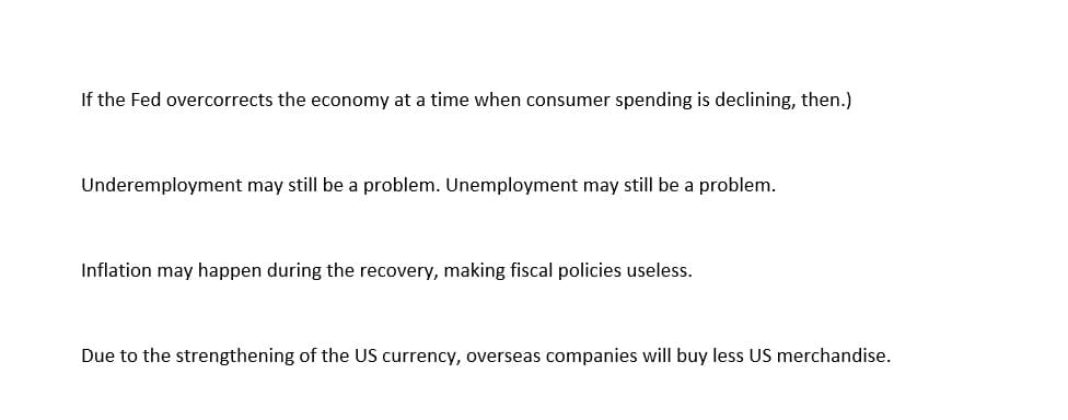 If the Fed overcorrects the economy at a time when consumer spending is declining, then.)
Underemployment may still be a problem. Unemployment may still be a problem.
Inflation may happen during the recovery, making fiscal policies useless.
Due to the strengthening of the US currency, overseas companies will buy less US merchandise.