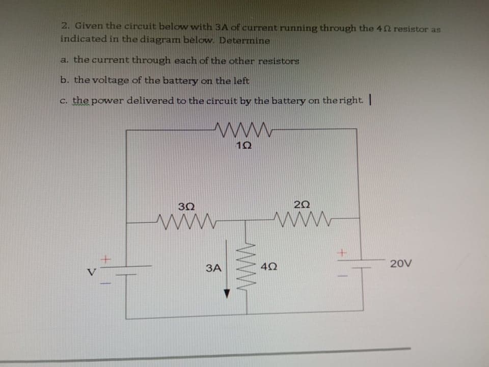 2. Given the circuit below with 3A of current running through the 42 resistor as
indicated in the diagram below. Determine
a. the current through each of the other resistors
b. the voltage of the battery on the left
c. the power delivered to the circuit by the battery on the right. |
www
30
20
20V
ЗА
V
wWw
