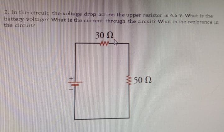 2. In this circuit, the voltage drop across the upper resistor is 4.5 V. What is the
battery voltage? What is the current through the circuit? What is the resistance in
the circuit?
30 N
50 2

