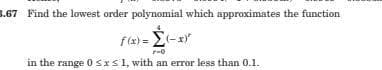 s.67 Find the lowest order polynomial which approximates the function
f (x) =
=(-x
in the range 0 Srs1, with an error less than 0.1.

