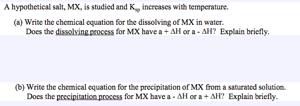 A hypothetical salt, MX, is studied and K, increases with temperature.
(a) Write the chemical equation for the dissolving of MX in water.
Does the dissolving process for MX have a + AH or a - AH? Explain briefly.
(b) Write the chemical equation for the precipitation of MX from a saturated solution.
Does the precipitation process for MX have a - AH or a + AH? Explain briefly.
