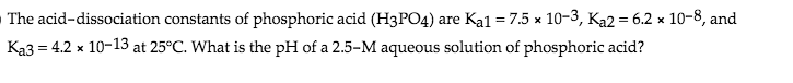 The acid-dissociation constants of phosphoric acid (H3PO4) are Ka1 = 7.5 x 10-3, Ka2 = 6.2 x 10-8, and
Ka3 = 4.2 x 10-13 at 25°C. What is the pH of a 2.5-M aqueous solution of phosphoric acid?
