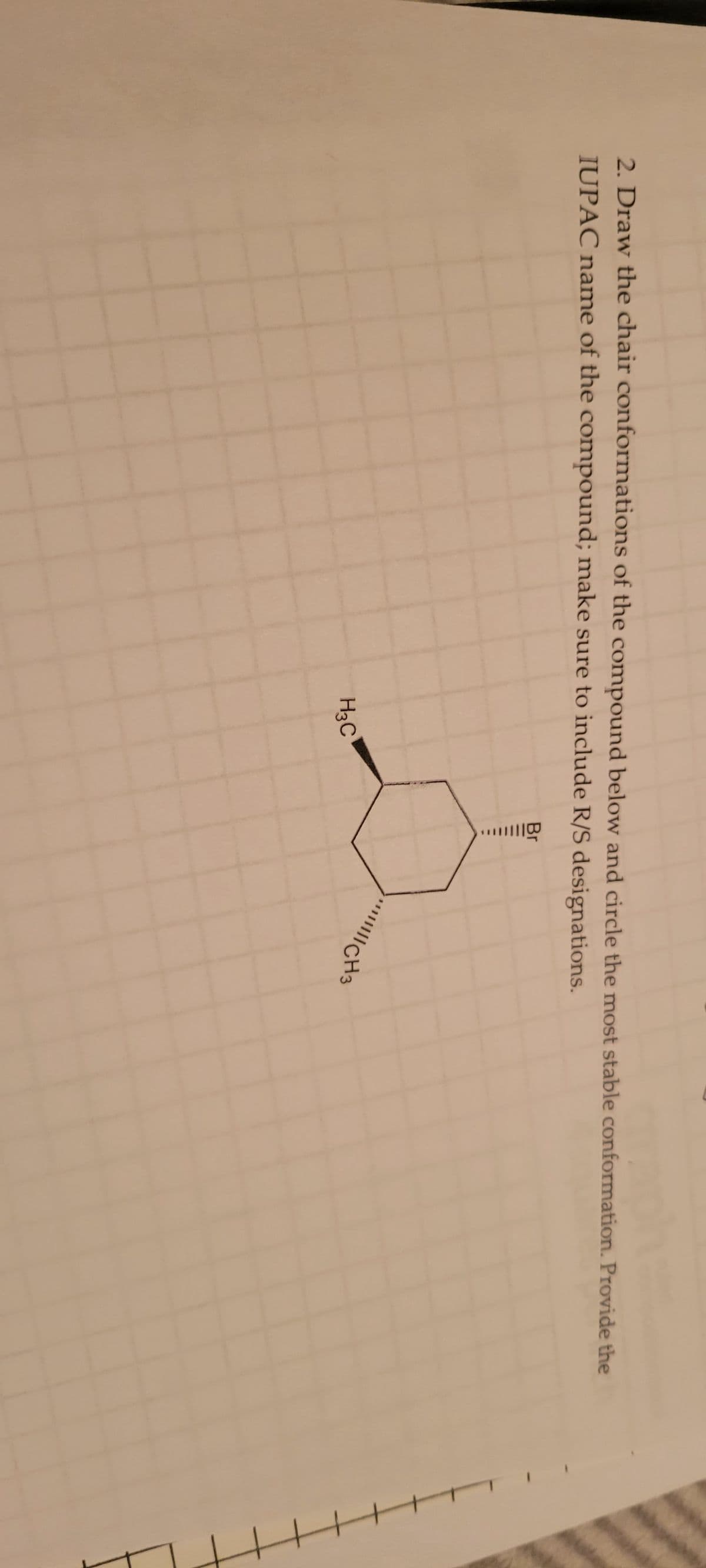 2. Draw the chair conformations of the compound below and circle the most stable conformation. Provide the
IUPAC name of the compound; make sure to include R/S designations.
H3C
|||||||CH3