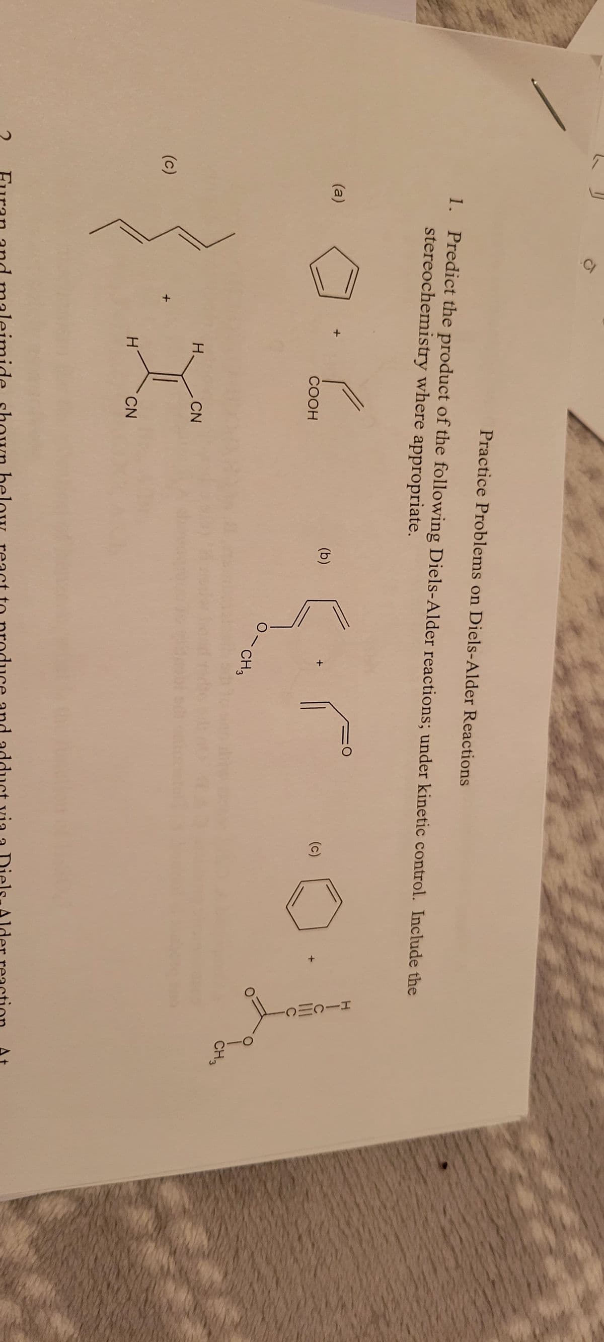 2
(c)
CI
(a)
1. Predict the product of the following Diels-Alder reactions; under kinetic control. Include the
stereochemistry where appropriate.
H.
H
Ca
COOH
CN
Practice Problems on Diels-Alder Reactions
CN
(b)
O-CH3
(c)
HICMC
Furan and maleimide shown below react to produce and adduct via a Diels-Alder reaction
CH3
At
