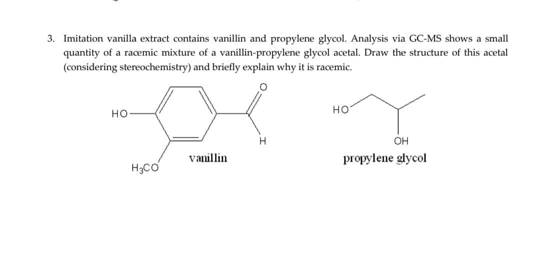 3. Imitation vanilla extract contains vanillin and propylene glycol. Analysis via GC-MS shows a small
quantity of a racemic mixture of a vanillin-propylene glycol acetal. Draw the structure of this acetal
(considering stereochemistry) and briefly explain why it is racemic.
HO
H3CO
vanillin
H
HO
OH
propylene glycol