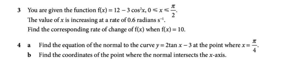 π
3 You are given the function f(x) = 12 – 3 cos'x, 0 <x<
2
The value of x is increasing at a rate of 0.6 radians s.
Find the corresponding rate of change of f(x) when f(x) = 10.
Find the equation of the normal to the curve y= 2tan x – 3 at the point where x=
4
4 a
b
Find the coordinates of the point where the normal intersects the x-axis.
