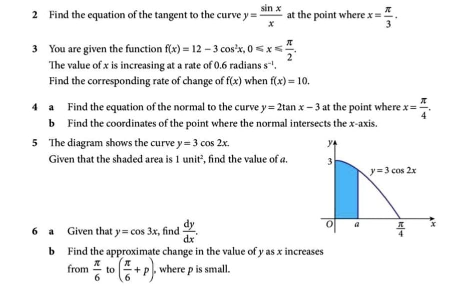 Find the equation of the tangent to the curve y =
sin x
at the point where x = :
3
3 You are given the function f(x) = 12 - 3 cos'x, 0 <x<-
2
The value of x is increasing at a rate of 0.6 radians s-.
Find the corresponding rate of change of f(x) when f(x)= 10.
4 a Find the equation of the normal to the curve y = 2tan x – 3 at the point where x=.
b Find the coordinates of the point where the normal intersects the x-axis.
4
5 The diagram shows the curve y= 3 cos 2x.
YA
Given that the shaded area is 1 unit, find the value of a.
y=3 cos 2x
dy
dx
Find the approximate change in the value of y as x increases
a
6 a Given that y= cos 3x, find
4
from
to
=+p, where p is small.
6.
6.
2.
