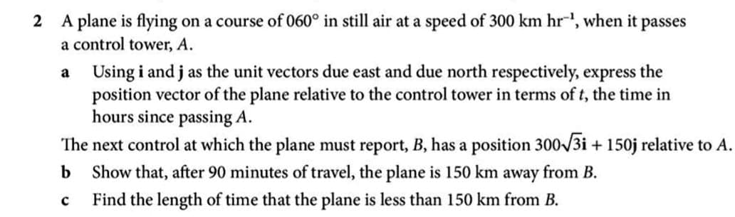 A plane is flying on a course of 060° in still air at a speed of 300 km hr-, when it passes
a control tower, A.
Using i and j as the unit vectors due east and due north respectively, express the
position vector of the plane relative to the control tower in terms of t, the time in
hours since passing A.
The next control at which the plane must report, B, has a position 300-/3i + 150j relative to A.
a
b
Show that, after 90 minutes of travel, the plane is 150 km away from B.
Find the length of time that the plane is less than 150 km from B.
