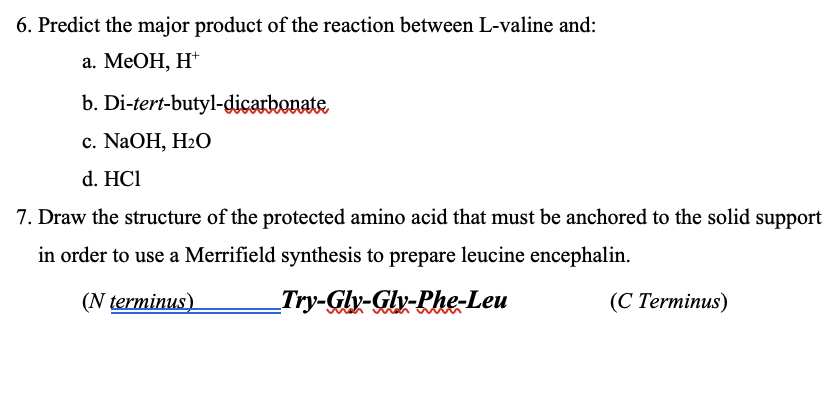 6. Predict the major product of the reaction between L-valine and:
а. МеОН, Н*
b. Di-tert-butyl-dicarbonate
с. NaOH, H2О
d. HCl
7. Draw the structure of the protected amino acid that must be anchored to the solid support
in order to use a Merrifield synthesis to prepare leucine encephalin.
(N terminus).
Try-Glv-Gly-Phe-Leu
(C Terminus)
