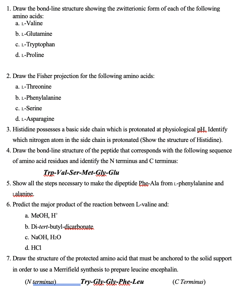 1. Draw the bond-line structure showing the zwitterionic form of each of the following
amino acids:
a. L-Valine
b. L-Glutamine
C. L-Tryptophan
d. L-Proline
2. Draw the Fisher projection for the following amino acids:
a. L-Threonine
b. L-Phenylalanine
C. L-Serine
d. L-Asparagine
3. Histidine possesses a basic side chain which is protonated at physiological pH, Identify
which nitrogen atom in the side chain is protonated (Show the structure of Histidine).
4. Draw the bond-line structure of the peptide that corresponds with the following sequence
of amino acid residues and identify the N terminus and C terminus:
Tre-Val-Ser-Met-Gly-Glu
5. Show all the steps necessary to make the dipeptide Phe-Ala from L-phenylalanine and
Lalanine.
6. Predict the major product of the reaction between L-valine and:
а. МеОН, Н*
b. Di-tert-butyl-dicarbovate.
с. NaOH, H20
d. HCl
7. Draw the structure of the protected amino acid that must be anchored to the solid support
in order to use a Merrifield synthesis to prepare leucine encephalin.
(N terminus)
_Try-Glv-Glv-Phe-Leu
(С Тегminus)
