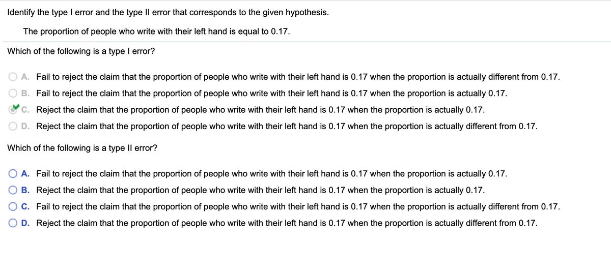 Identify the type I error and the type Il error that corresponds to the given hypothesis.
The proportion of people who write with their left hand is equal to 0.17.
Which of the following is a type I error?
A. Fail to reject the claim that the proportion of people who write with their left hand is 0.17 when the proportion is actually different from 0.17.
B. Fail to reject the claim that the proportion of people who write with their left hand is 0.17 when the proportion is actually 0.17.
C. Reject the claim that the proportion of people who write with their left hand is 0.17 when the proportion is actually 0.17.
Reject the claim that the proportion of people who write with their left hand is 0.17 when the proportion is actually different from 0.17.
Which of the following is a type Il error?
A. Fail to reject the claim that the proportion of people who write with their left hand is 0.17 when the proportion is actually 0.17.
B. Reject the claim that the proportion of people who write with their left hand is 0.17 when the proportion is actually 0.17.
C. Fail to reject the claim that the proportion of people who write with their left hand is 0.17 when the proportion is actually different from 0.17.
D. Reject the claim that the proportion of people who write with their left hand is 0.17 when the proportion is actually different from 0.17.

