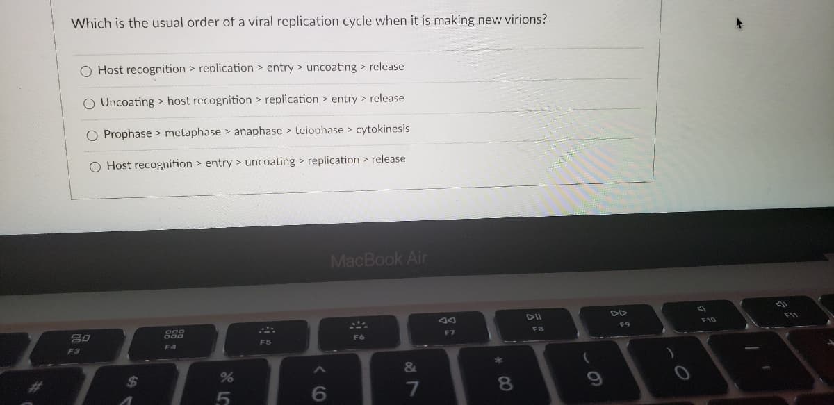 Which is the usual order of a viral replication cycle when it is making new virions?
O Host recognition > replication > entry > uncoating > release
O Uncoating > host recognition > replication > entry > release
O Prophase > metaphase > anaphase > telophase > cytokinesis
Host recognition > entry > uncoating > replication > release
MacBook Air
DII
DD
F11
888
F8
F9
F7
F6
F5
F3
F4
&
%24
%
7
8
LO
