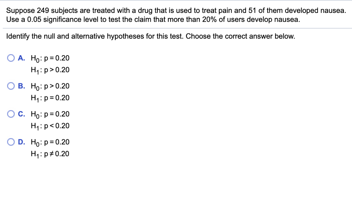 Suppose 249 subjects are treated with a drug that is used to treat pain and 51 of them developed nausea.
Use a 0.05 significance level to test the claim that more than 20% of users develop nausea.
Identify the null and alternative hypotheses for this test. Choose the correct answer below.
О А. Но: р3D0.20
H1:p>0.20
В. Но: р> 0.20
H1:p=0.20
С. Но: р3D0.20
H1:p<0.20
O D. Ho: p=0.20
H1:p#0.20
