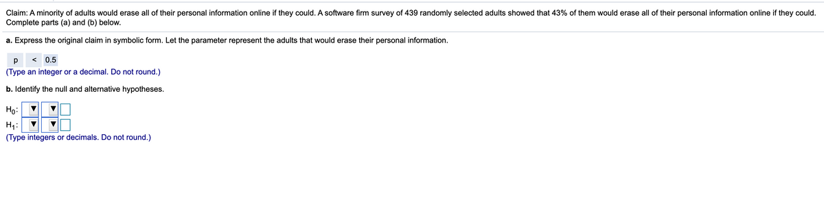Claim: A minority of adults would erase all of their personal information online if they could. A software firm survey of 439 randomly selected adults showed that 43% of them would erase all of their personal information online if they could.
Complete parts (a) and (b) below.
a. Express the original claim in symbolic form. Let the parameter represent the adults that would erase their personal information.
0.5
(Type an integer or a decimal. Do not round.)
b. Identify the null and alternative hypotheses.
Ho:
H1:
(Type integers
decimals. Do not round.)
