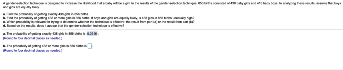 A gender-selection technique is designed to increase the likelihood that a baby will be a girl. In the results of the gender-selection technique, 856 births consisted of 438 baby girls and 418 baby boys. In analyzing these results, assume that boys
and girls are equally likely.
a. Find the probability of getting exactly 438 girls in 856 births.
b. Find the probability of getting 438 or more girls in 856 births. If boys and girls are equally likely, is 438 girls in 856 births unusually high?
c. Which probability is relevant for trying to determine whether the technique is effective: the result from part (a) or the result from part (b)?
d. Based on the results, does it appear that the gender-selection technique is effective?
a. The probability of getting exactly 438 girls in 856 births is 0.0216 .
(Round to four decimal places as needed.)
b. The probability of getting 438 or more girls in 856 births is O.
(Round to four decimal places as needed.)
