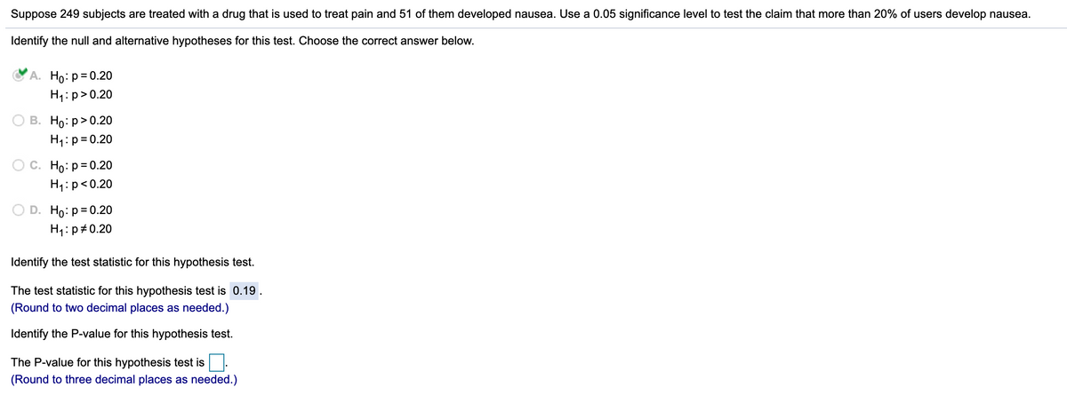 Suppose 249 subjects are treated with a drug that is used to treat pain and 51 of them developed nausea. Use a 0.05 significance level to test the claim that more than 20% of users develop nausea.
Identify the null and alternative hypotheses for this test. Choose the correct answer below.
А. Но: р3D0.20
H1:p>0.20
В. Но: р> 0.20
H1:p= 0.20
Ho: p= 0.20
H1:p<0.20
D. Ho: p= 0.20
H1:p#0.20
Identify the test statistic for this hypothesis test.
The test statistic for this hypothesis test is 0.19 .
(Round to two decimal places as needed.)
Identify the P-value for this hypothesis test.
The P-value for this hypothesis test is
(Round to three decimal places as needed.)
