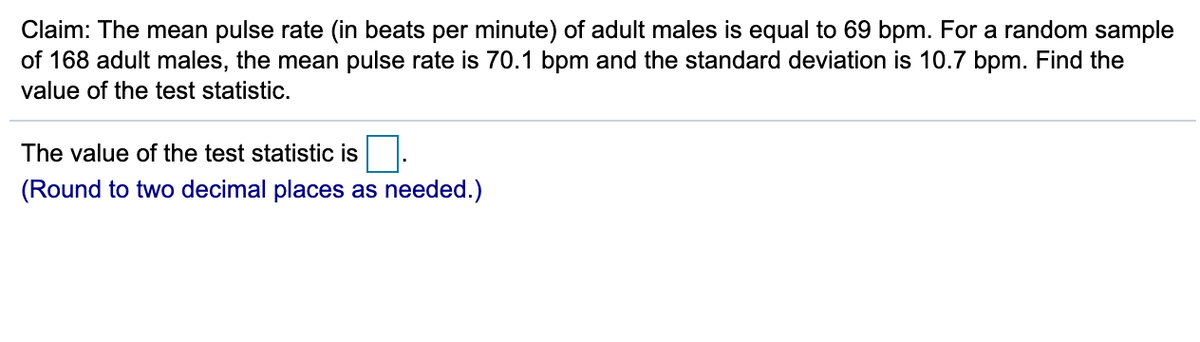 Claim: The mean pulse rate (in beats per minute) of adult males is equal to 69 bpm. For a random sample
of 168 adult males, the mean pulse rate is 70.1 bpm and the standard deviation is 10.7 bpm. Find the
value of the test statistic.
The value of the test statistic is
(Round to two decimal places as needed.)

