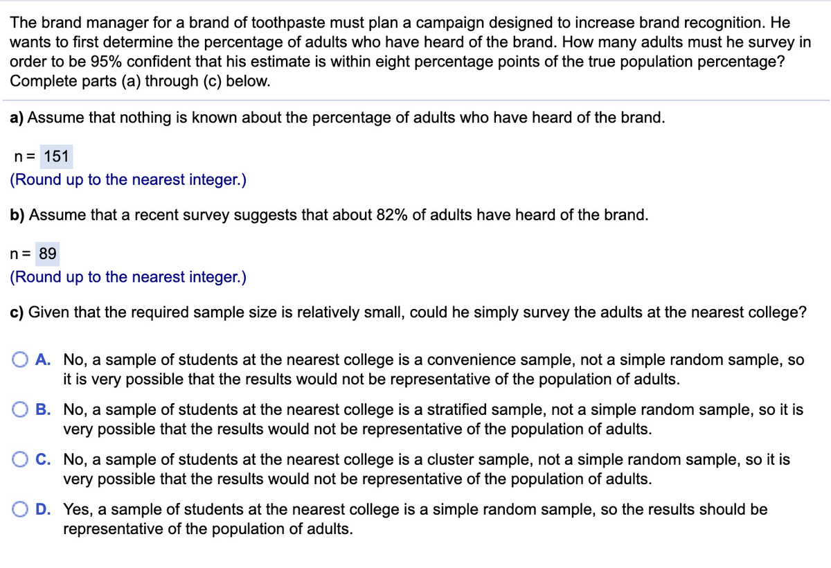 The brand manager for a brand of toothpaste must plan a campaign designed to increase brand recognition. He
wants to first determine the percentage of adults who have heard of the brand. How many adults must he survey in
order to be 95% confident that his estimate is within eight percentage points of the true population percentage?
Complete parts (a) through (c) below.
a) Assume that nothing is known about the percentage of adults who have heard of the brand.
n= 151
(Round up to the nearest integer.)
b) Assume that a recent survey suggests that about 82% of adults have heard of the brand.
n= 89
(Round up to the nearest integer.)
c) Given that the required sample size is relatively small, could he simply survey the adults at the nearest college?
O A. No, a sample of students at the nearest college is a convenience sample, not a simple random sample, so
it is very possible that the results would not be representative of the population of adults.
B. No, a sample of students at the nearest college is a stratified sample, not a simple random sample, so it is
very possible that the results would not be representative of the population of adults.
C. No, a sample of students at the nearest college is a cluster sample, not a simple random sample, so it is
very possible that the results would not be representative of the population of adults.
D. Yes, a sample of students at the nearest college is a simple random sample, so the results should be
representative of the population of adults.
