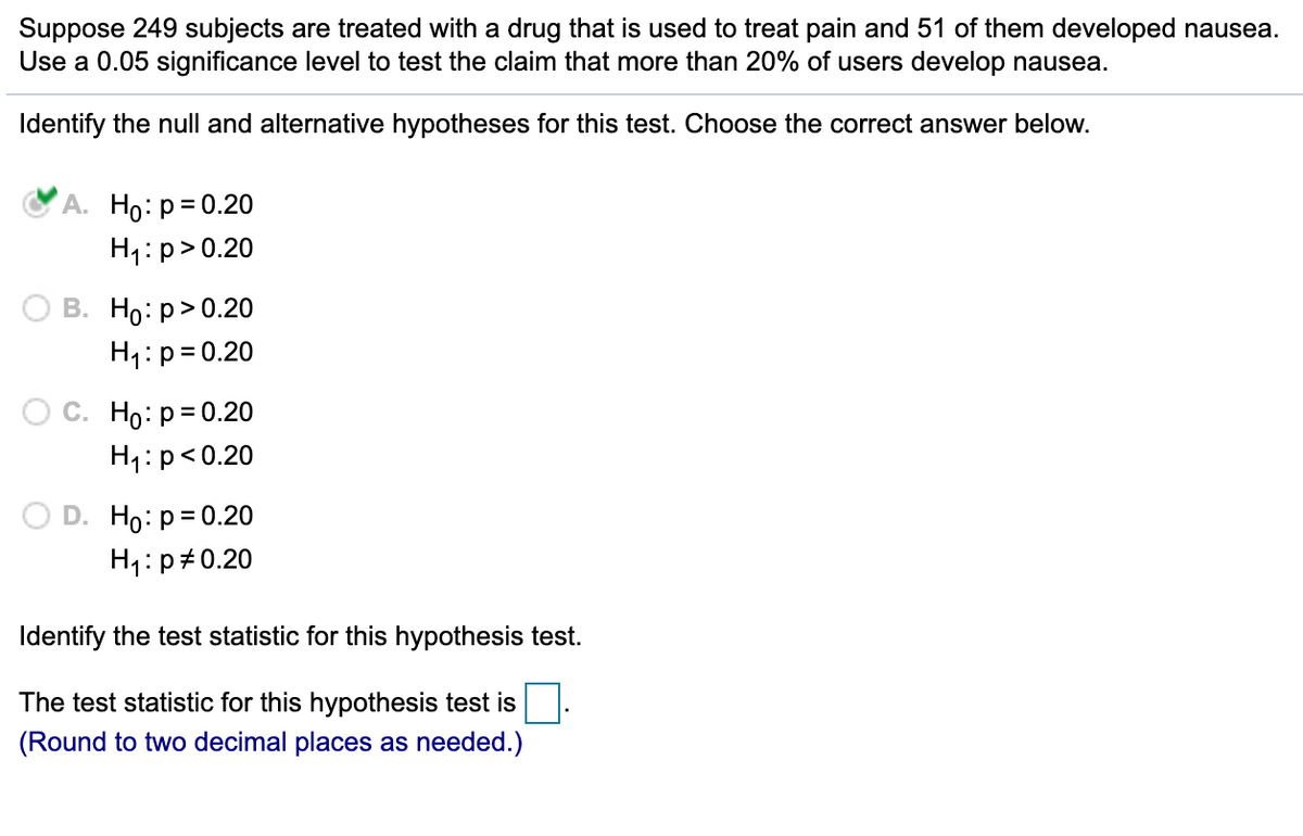 Suppose 249 subjects are treated with a drug that is used to treat pain and 51 of them developed nausea.
Use a 0.05 significance level to test the claim that more than 20% of users develop nausea.
Identify the null and alternative hypotheses for this test. Choose the correct answer below.
A. Ho: p= 0.20
H1: p>0.20
В. Но: р> 0.20
H1:p= 0.20
Ос. Но: р3D0.20
H1:p<0.20
D. Ho: p= 0.20
H1:p#0.20
Identify the test statistic for this hypothesis test.
The test statistic for this hypothesis test is
(Round to two decimal places as needed.)
