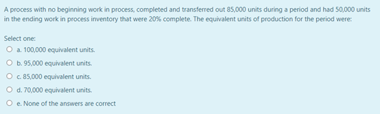 A process with no beginning work in process, completed and transferred out 85,000 units during a period and had 50,000 units
in the ending work in process inventory that were 20% complete. The equivalent units of production for the period were:
Select one:
O a 100,000 equivalent units.
b. 95,000 equivalent units.
O c 85,000 equivalent units.
O d. 70,000 equivalent units.
O e. None of the answers are correct
