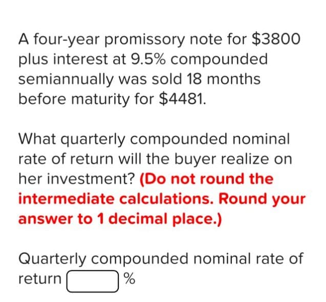 A four-year promissory note for $3800
plus interest at 9.5% compounded
semiannually was sold 18 months
before maturity for $4481.
What quarterly compounded nominal
rate of return will the buyer realize on
her investment? (Do not round the
intermediate calculations. Round your
answer to 1 decimal place.)
Quarterly compounded nominal rate of
return
0%