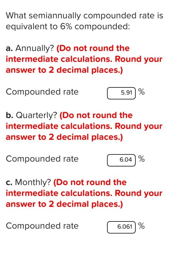 What semiannually compounded rate is
equivalent to 6% compounded:
a. Annually? (Do not round the
intermediate calculations. Round your
answer to 2 decimal places.)
Compounded rate
5.91 %
b. Quarterly? (Do not round the
intermediate calculations. Round your
answer to 2 decimal places.)
Compounded rate
6.04 %
c. Monthly? (Do not round the
intermediate calculations. Round your
answer to 2 decimal places.)
Compounded rate
6.061 %