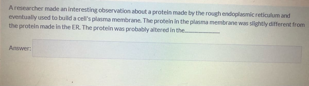 A researcher made an interesting observation about a protein made by the rough endoplasmic reticulum and
eventually used to build a cell's plasma membrane. The protein in the plasma membrane was slightly different from
the protein made in the ER. The protein was probably altered in the..
Answer:
