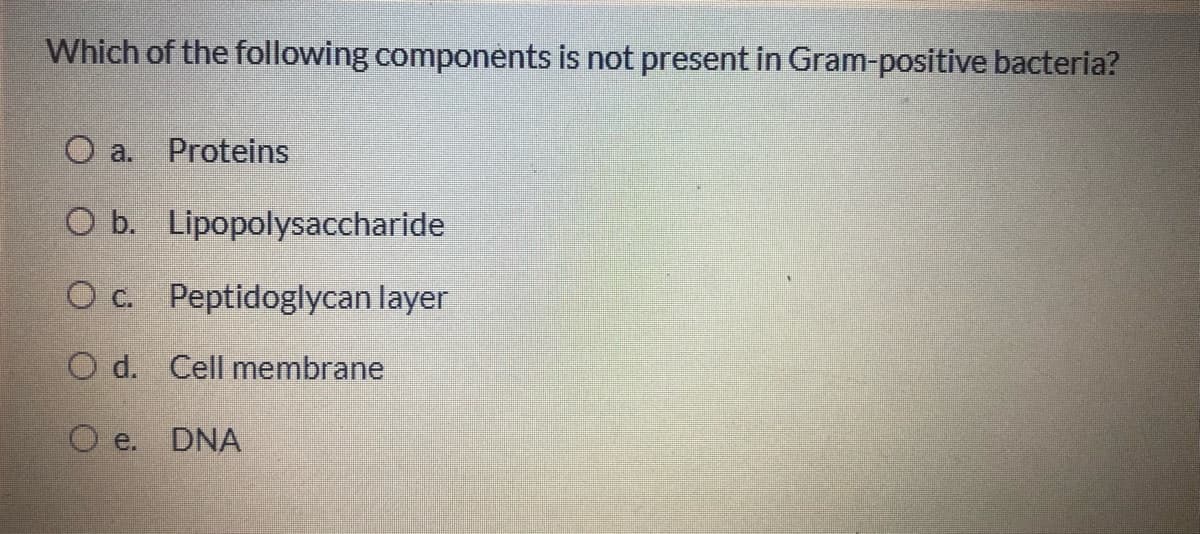Which of the following components is not present in Gram-positive bacteria?
O a.
Proteins
O b. Lipopolysaccharide
O c. Peptidoglycan layer
O d. Cell membrane
O e. DNA
