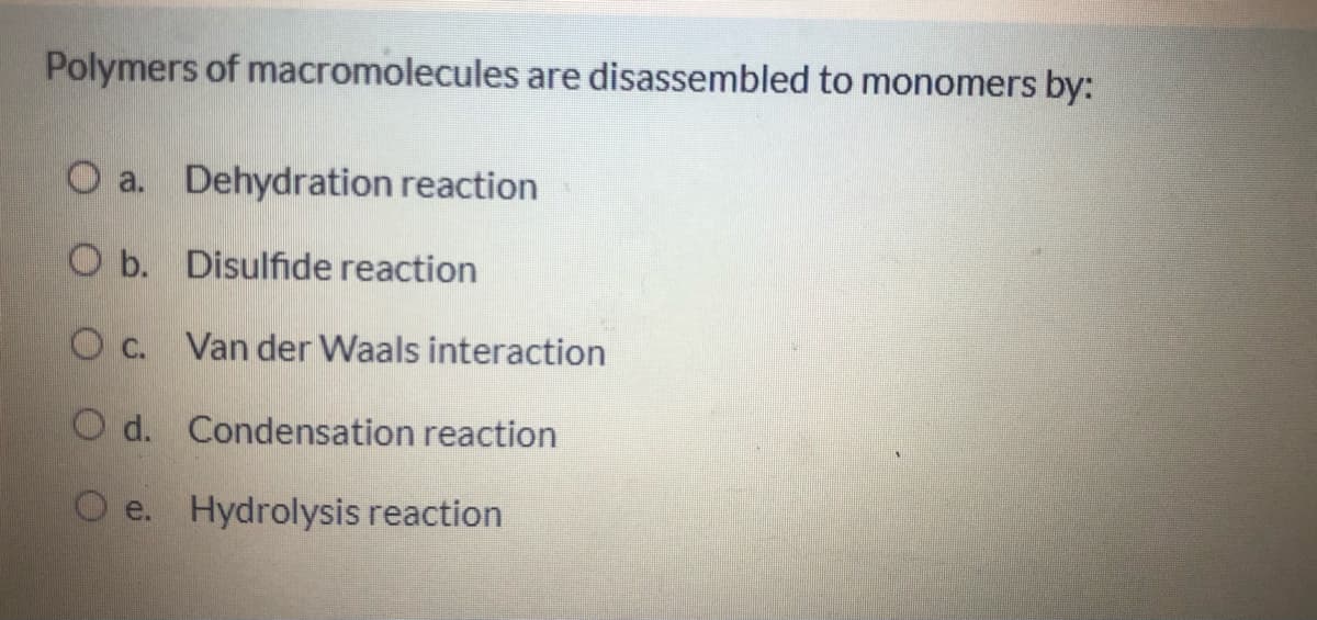Polymers of macromolecules are disassembled to monomers by:
O a. Dehydration reaction
O b. Disulfide reaction
O c. Van der Waals interaction
O d. Condensation reaction
O e. Hydrolysis reaction
