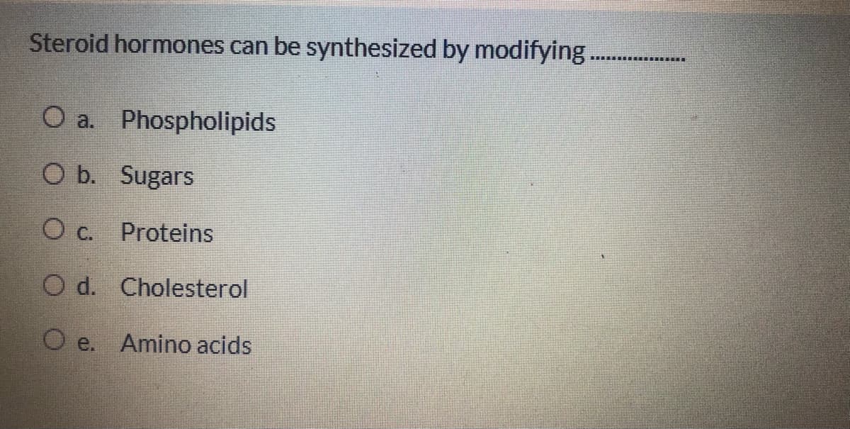 Steroid hormones can be synthesized by modifying..
...... ....
O a. Phospholipids
O b. Sugars
c.
Proteins
O d. Cholesterol
O e.
Amino acids
