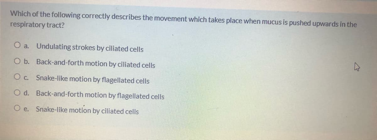 Which of the following correctly describes the movement which takes place when mucus is pushed upwards in the
respiratory tract?
O a. Undulating strokes by ciliated cells
O b. Back-and-forth motion by ciliated cells
O c. Snake-like motion by flagellated cells
O d. Back-and-forth motion by flagellated cells
O e.
Snake-like motion by ciliated cells
