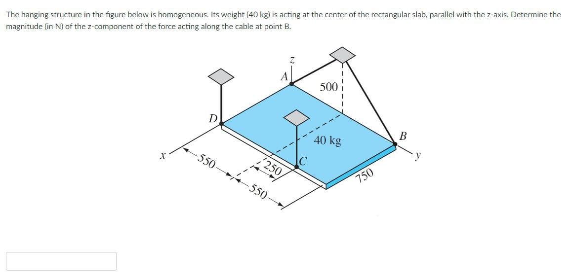 The hanging structure in the figure below is homogeneous. Its weight (40 kg) is acting at the center of the rectangular slab, parallel with the z-axis. Determine the
magnitude (in N) of the z-component of the force acting along the cable at point B.
500
В
D
40 kg
550
250,
750
-550-
