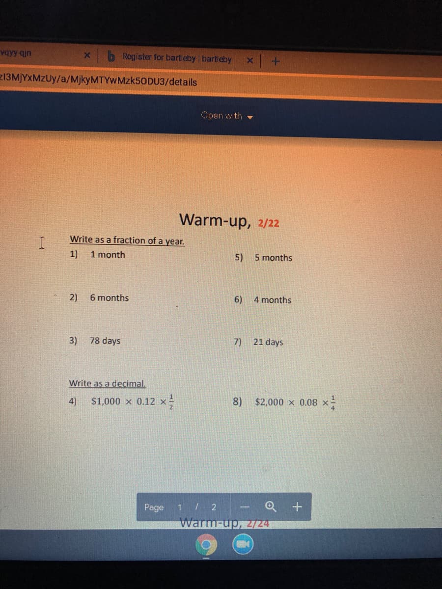 vqyy qin
Register for bartleby bartieby
213M)YXMZUY/a/MjkyMTYwMzk5ODU3/details
Open w th
Warm-up, 2/22
Write as a fraction of a year.
1)
1 month
5)
5 months
2)
6 months
6)
4 months
3)
78 days
7) 21 days
Write as a decimal.
4)
$1,000 x 0.12 x-
8)
$2,000 x 0.08 x-
- Q +
Warm-up, 2/24
Page
1 2
