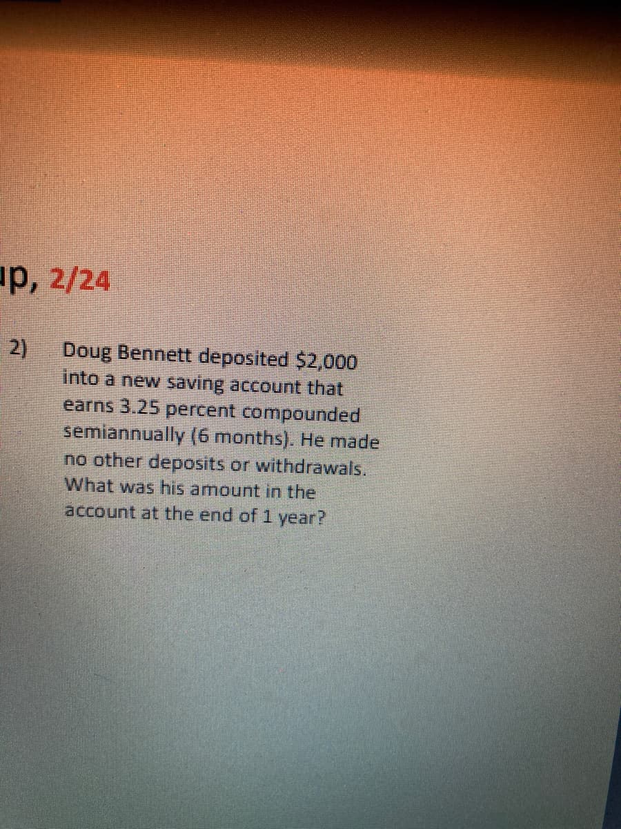 up, 2/24
2)
Doug Bennett deposited $2,000
into a new saving account that
earns 3.25 percent compounded
semiannually (6 months). He made
no other deposits or withdrawals.
What was his amount in the
account at the end of 1 year?
