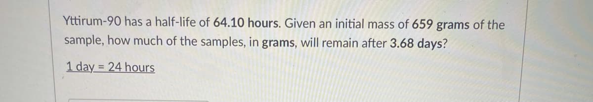 Yttirum-90 has a half-life of 64.10 hours. Given an initial mass of 659 grams of the
sample, how much of the samples, in grams, will remain after 3.68 days?
1 day = 24 hours
