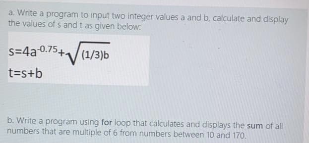 a. Write a program to input two integer values a and b, calculate and display
the values of s and t as given below:
S=4a 0.754
(1/3)b
t=s+b
b. Write a program using for loop that calculates and displays the sum of all
numbers that are multiple of 6 from numbers between 10 and 170.

