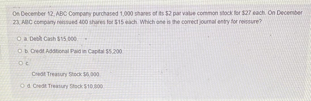 On December 12, ABC Company purchased 1,000 shares of its $2 par value common stock for $27 each. On December
23, ABC company reissued 400 shares for $15 each. Which one is the correct journal entry for reissure?
O a. Debit Cash $15,000.
O b. Credit Additional Paid in Capital $5,200.
c.
Credit Treasury Stock $6,000.
O d. Credit Treasury Stock $10,800.
