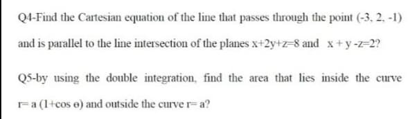 Q4-Find the Cartesian equation of the line that passes through the point (-3, 2, -1)
and is parallel to the line intersection of the planes x+2y+z=8 and x+y-=2?
QS-by using the double integration, find the area that lies inside the curve
Fa (1+cos e) and outside the curve r= a?
