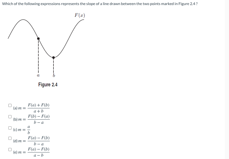 Which of the following expressions represents the slope of a line drawn between the two points marked in Figure 2.4?
F(x)
Figure 2.4
F(a) + F(b)
(a) m =
a +b
F(b) – F(a)
(b) m =
b - a
a
(c) m
b
F(a) – F(b)
(d) m
b - a
F(а) — F(b)
(e) m =
а - b
