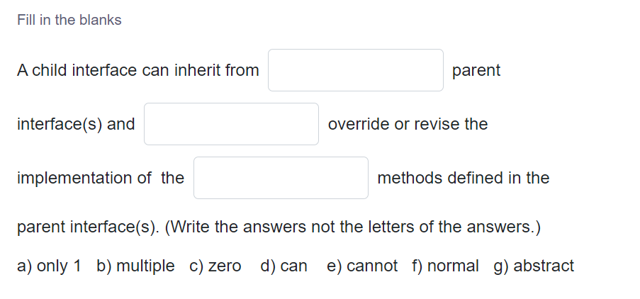 Fill in the blanks
A child interface can inherit from
parent
interface(s) and
override or revise the
implementation of the
methods defined in the
parent interface(s). (Write the answers not the letters of the answers.)
a) only 1 b) multiple c) zero d) can e) cannot f) normal g) abstract