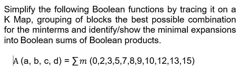 Simplify the following Boolean functions by tracing it on a
K Map, grouping of blocks the best possible combination
for the minterms and identify/show the minimal expansions
into Boolean sums of Boolean products.
A (a, b, c, d) = [m (0,2,3,5,7,8,9,10,12,13,15)