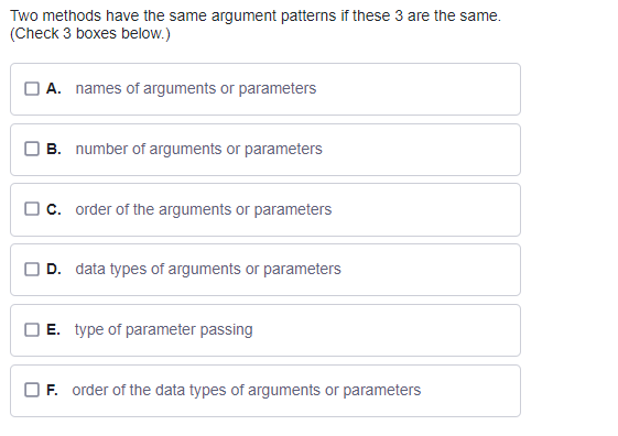 Two methods have the same argument patterns if these 3 are the same.
(Check 3 boxes below.)
A. names of arguments or parameters
B. number of arguments or parameters
c. order of the arguments or parameters
D. data types of arguments or parameters
E. type of parameter passing
F. order of the data types of arguments or parameters