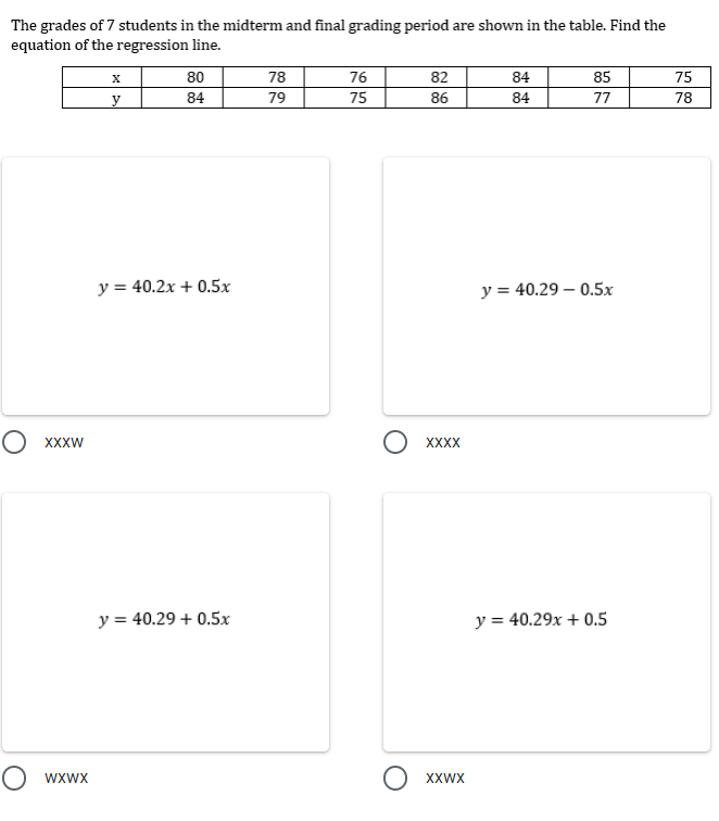 The grades of 7 students in the midterm and final grading period are shown in the table. Find the
equation of the regression line.
80
78
76
82
84
85
75
y
84
79
75
86
84
77
78
y = 40.2x + 0.5x
y = 40.29 0.5x
O XXXW
O wxwx
y = 40.29 + 0.5x
XXXX
XXWX
y = 40.29x + 0.5