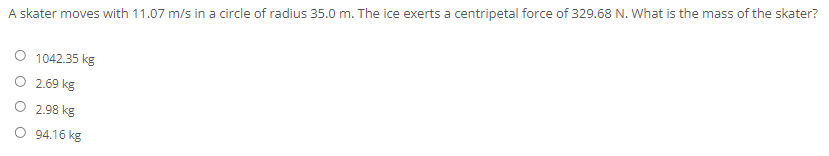 A skater moves with 11.07 m/s in a circle of radius 35.0 m. The ice exerts a centripetal force of 329.68 N. What is the mass of the skater?
1042.35 kg
2.69 kg
O 2.98 kg
94.16 kg
