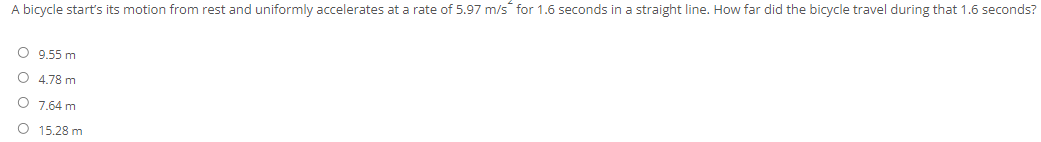 A bicycle start's its motion from rest and uniformly accelerates at a rate of 5.97 m/s for 1.6 seconds in a straight line. How far did the bicycle travel during that 1.6 seconds?
O 9.55 m
O 4.78 m
O 7.64 m
O 15.28 m
