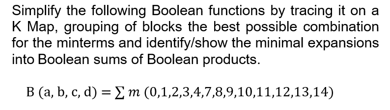 Simplify the following Boolean functions by tracing it on a
K Map, grouping of blocks the best possible combination
for the minterms and identify/show the minimal expansions
into Boolean sums of Boolean products.
B (a, b, c, d) = Σm (0,1,2,3,4,7,8,9,10,11,12,13,14)