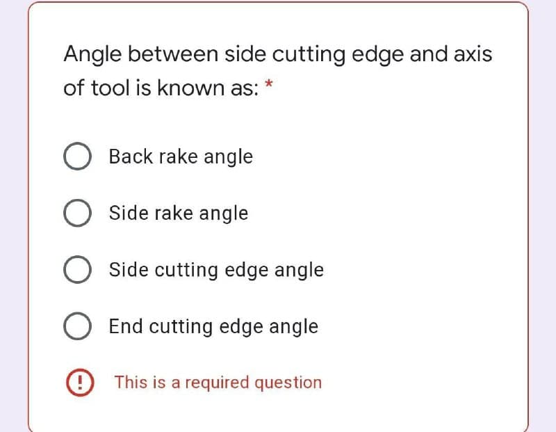 Angle between side cutting edge and axis
of tool is known as: *
Back rake angle
O Side rake angle
Side cutting edge angle
End cutting edge angle
9 This is a required question
