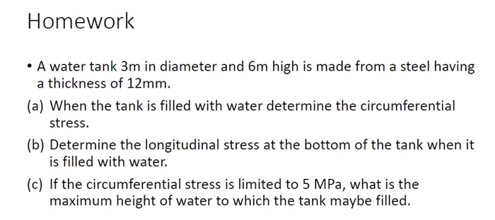 Homework
• A water tank 3m in diameter and 6m high is made from a steel having
a thickness of 12mm.
(a) When the tank is filled with water determine the circumferential
stress.
(b) Determine the longitudinal stress at the bottom of the tank when it
is filled with water.
(c) If the circumferential stress is limited to 5 MPa, what is the
maximum height of water to which the tank maybe filled.
