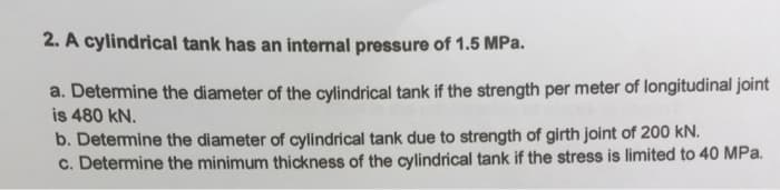 2. A cylindrical tank has an internal pressure of 1.5 MPa.
a. Detemine the diameter of the cylindrical tank if the strength per meter of longitudinal joint
is 480 kN.
b. Detemine the diameter of cylindrical tank due to strength of girth joint of 200 kN.
c. Determine the minimum thickness of the cylindrical tank if the stress is limited to 40 MPa.
